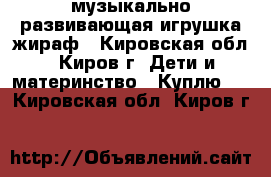 музыкально-развивающая игрушка жираф - Кировская обл., Киров г. Дети и материнство » Куплю   . Кировская обл.,Киров г.